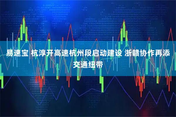易速宝 杭淳开高速杭州段启动建设 浙赣协作再添交通纽带
