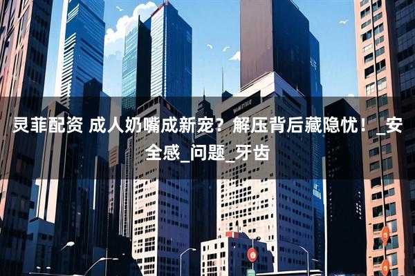 灵菲配资 成人奶嘴成新宠？解压背后藏隐忧！_安全感_问题_牙齿