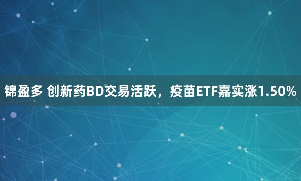锦盈多 创新药BD交易活跃，疫苗ETF嘉实涨1.50%