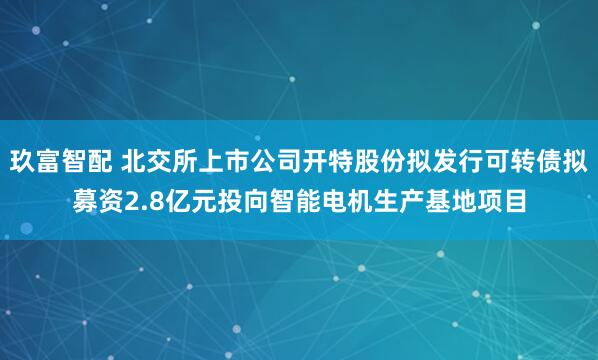 玖富智配 北交所上市公司开特股份拟发行可转债拟募资2.8亿元投向智能电机生产基地项目