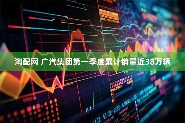 淘配网 广汽集团第一季度累计销量近38万辆