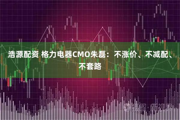 浩源配资 格力电器CMO朱磊：不涨价、不减配、不套路