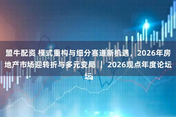 盟牛配资 模式重构与细分赛道新机遇,2026年房地产市场迎转折与多元变局 | 2026观点年度论坛