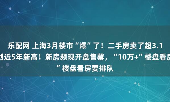 乐配网 上海3月楼市“爆”了！二手房卖了超3.1万套，创近5年新高！新房频现开盘售罄，“10万+”楼盘看房要排队