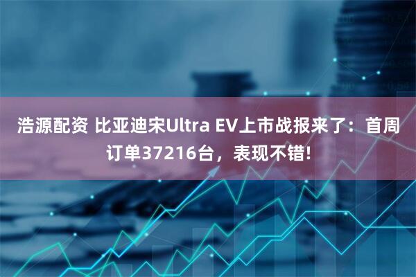 浩源配资 比亚迪宋Ultra EV上市战报来了：首周订单37216台，表现不错!