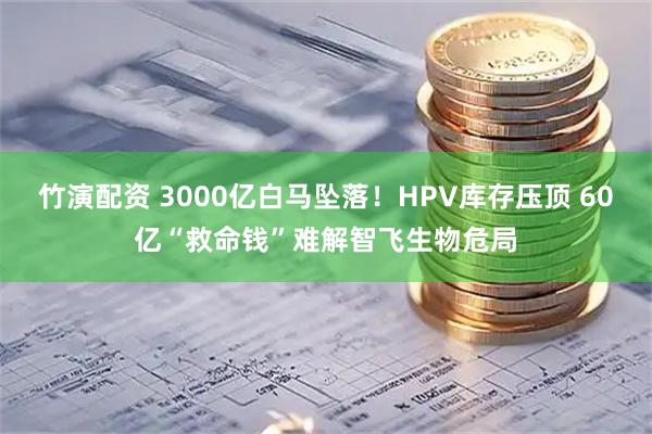 竹演配资 3000亿白马坠落!HPV库存压顶 60亿“救命钱”难解智飞生物危局