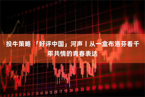 投牛策略 「好评中国」河声丨从一盒布洛芬看千年共情的青春表达