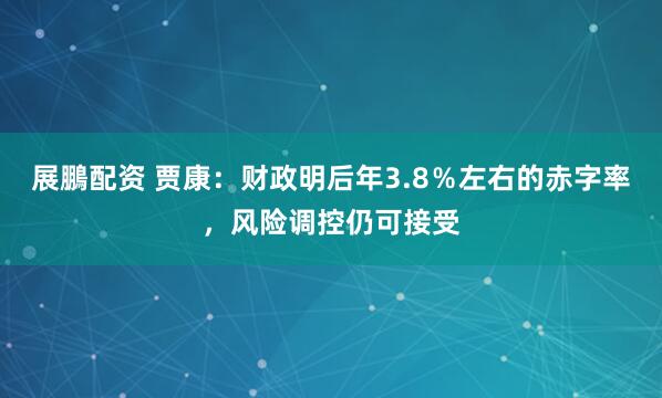 展鵬配资 贾康：财政明后年3.8％左右的赤字率，风险调控仍可接受