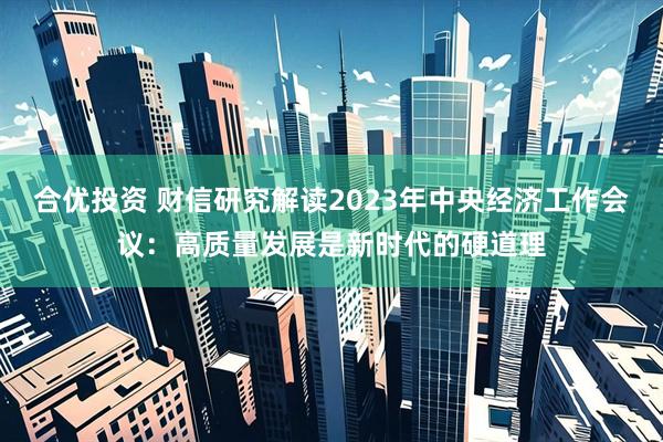 合优投资 财信研究解读2023年中央经济工作会议:高质量发展是新时代的硬道理